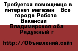 Требуется помощница в интернет-магазин - Все города Работа » Вакансии   . Владимирская обл.,Радужный г.
